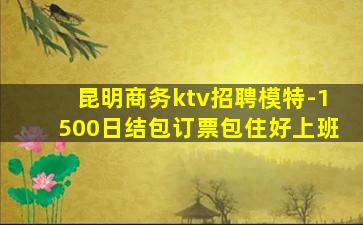 昆明商务ktv招聘模特-1500日结包订票包住好上班
